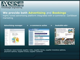 Knowledge engineering We provide both  Advertising  and  Bookings highly tuned advertising platform integrated with e-commerce  Caribbean marketing Advertising manager +  e-commerce suites  =  bookable-ads TM   Caribbean resort based; supplier rules, supplier terms, supplier inventory options,  payment options, supplier brand, supplier centered 