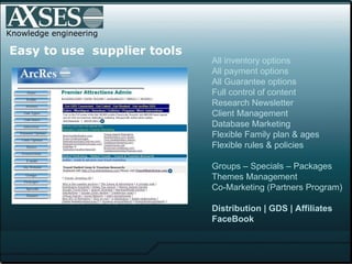 Knowledge engineering .   Easy to use  supplier tools All inventory options All payment options All Guarantee options Full control of content  Research Newsletter Client Management Database Marketing Flexible Family plan & ages Flexible rules & policies Groups – Specials – Packages Themes Management Co-Marketing (Partners Program) Distribution | GDS | Affiliates FaceBook 