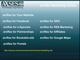 Knowledge engineering arcRes for Facebook arcRes for GDS arcRes for e-Specials arcRes for Affiliates arcRes for Google Maps arcRes for Your Website arcRes for Bookable-ads arcRes for Portals arcRes for RSS Marketing arcRes Marketing Suites http:// arcres .com/ ecommerce -and-travel-marketing. cfm arcRes for Partnerships 