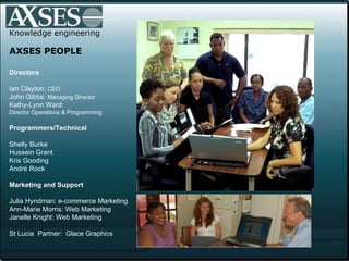 Knowledge engineering AXSES PEOPLE Directors  Ian Clayton:  CEO John Gibbs:  Managing Director Kathy-Lynn Ward:  Director Operations & Programming Programmers/Technical Shelly Burke Hussein Grant Kris Gooding André Rock  Marketing and Support   Julia Hyndman: e-commerce Marketing Ann-Marie Morris: Web Marketing Janelle Knight: Web Marketing St Lucia  Partner:  Glace Graphics 