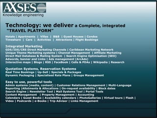 Knowledge engineering Technology: we deliver  a Complete, integrated   “TRAVEL PLATFORM” Hotels | Apartments  |  Villas  |  B&B  | Guest Houses | Condos  Timeshare  |  Cars  |  Activities  |  Attractions | Flight Bookings Integrated Marketing GDS/IDS/CRS Direct Marketing Channels | Caribbean Marketing Network  Unique Theme Marketing systems | Channel Management  | Affiliate Marketing Direct Mail Database & Mailing System  | Search Engine Optimisation (SEO)  Adwords, banner and Links | Ads management (ArcAds)  Interactive maps | Blogs | RSS | FaceBook | Cells & PDAs | Wikipedia | Research Quotation Systems, Reservation Systems Real Time Bookings | Up-Sell | Specials & Packages  Dynamic Packaging | Specialised Rate Plans | Groups Management Easy to use, powerful tools Admin systems (media, content) | Customer Relations Management | Multi-Language  Reporting |Allotments & Allocations | On-request availability | Block dates Search Engine | Newsletter Tool | Mail Systems Tool | Portal Tools  Content Management  | Property Management | Accounting  Calendars  |  Guest Books  |  Availability calendars  |  PhotoGalleries  |  Virtual tours | Flash |  Video   |   Postcards | e-Books | Trip Advisor | Links Management   