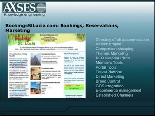 Knowledge engineering BookingsStLucia.com: Bookings, Reservations, Marketing Directory of all accommodation Search Engine Comparison shopping Themes Marketing SEO footprint PR=4  Members Tools Portal Tools Travel Platform Direct Marketing Brand Control GDS integration E-commerce management Established Channels 