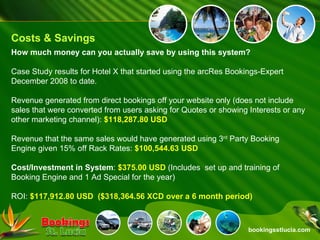 bookingsstlucia.com Costs & Savings How much money can you actually save by using this system? Case Study results for Hotel X that started using the arcRes Bookings-Expert December 2008 to date. Revenue generated from direct bookings off your website only (does not include sales that were converted from users asking for Quotes or showing Interests or any other marketing channel):  $118,287.80 USD Revenue that the same sales would have generated using 3 rd  Party Booking Engine given 15% off Rack Rates:  $100,544.63 USD Cost/Investment in System :  $375.00 USD  (Includes  set up and training of Booking Engine and 1 Ad Special for the year) ROI:  $117,912.80 USD  ($318,364.56 XCD over a 6 month period) 