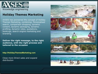 . .  Knowledge engineering Holiday Themes Marketing AXSES has pioneered the concept of Holiday Themes Marketing, combining: Personalised search, comparison shopping, dynamic content, dynamic packaging, dynamic profiling, dynamic rates, quotations, bookings, search engine marketing and branding   Deliver the right message, to the right audience, with the right process and tailored to the occasion   http://HolidayThemesMarketing.com Close more Direct sales and expand distribution 