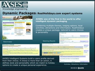 . .  Knowledge engineering Dynamic Packages : RealHolidays.com expert systems AXSES; one of the first in the world to offer intelligent dynamic packaging   Combining multiple themes, lodging options, local activities, attractions and information, RealHolidays creates a unique package, tailored to users choices  & personality AXSES Intelligent Systems build a users profile derived from their choice. A choice is more than an action, it defines style and personality which we match to holiday options to create a unique personal experience.  Matching Resorts Activities, Attractions, Information Matchmaker >>>> Quote 