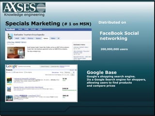 . .  Knowledge engineering Specials Marketing  (# 1 on MSN) Distributed on   Google Base  Google's shopping search engine.  Its a Google Search engine for shoppers,  allowing users to find products  and compare prices FaceBook Social networking 200,000,000 users 