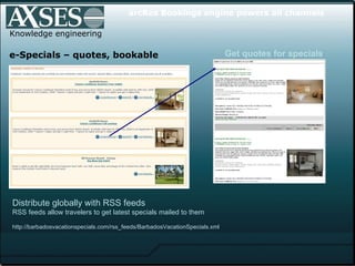 . .  Knowledge engineering e-Specials – quotes, bookable Distribute globally with RSS feeds   RSS feeds allow travelers to get latest specials mailed to them http://barbadosvacationspecials.com/rss_feeds/BarbadosVacationSpecials.xml  arcRes Bookings engine powers all channels Get quotes for specials 