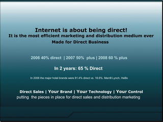   Internet is about being direct! It is the most efficient marketing and distribution medium ever Made for Direct Business   Direct Sales |  Your  Brand |  Your  Technology |  Your  Control 2006 40% direct  | 2007 50%  plus | 2008 60 % plus In 2 years: 65 % Direct  In 2006 the major hotel brands were 81.4% direct vs. 18.6%. Merrill Lynch, HeBs putting  the pieces in place for direct sales and distribution marketing 