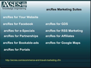 Knowledge engineering arcRes for Facebook arcRes for GDS arcRes for e-Specials arcRes for Affiliates arcRes for Google Maps arcRes for Your Website arcRes for Bookable-ads arcRes for Portals arcRes for RSS Marketing arcRes Marketing Suites http:// arcres .com/ ecommerce -and-travel-marketing. cfm arcRes for Partnerships 