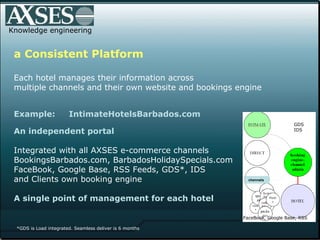 Knowledge engineering a Consistent Platform Each hotel manages their information across  multiple channels and their own website and bookings engine Example:  IntimateHotelsBarbados.com  An independent portal   Integrated with all AXSES e-commerce channels  BookingsBarbados.com, BarbadosHolidaySpecials.com FaceBook, Google Base, RSS Feeds, GDS*, IDS and Clients own booking engine  A single point of management for each hotel *GDS is Load integrated. Seamless deliver is 6 months chennels GDS IDS FaceBook, Google Base, RSS  