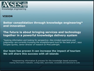 Knowledge engineering VISION Better consolidation through knowledge engineering* and innovation The future is about bringing services and technology together in a powerful knowledge delivery system "Seeking information and looking for perspective--like-minded experience and judgments--are currently trumping the straightforward hunt for the best price", says Douglas Quinby, senior director of research at PhoCusWright.  Our team has proven it can increase the impact of tourism  We will share this success with all islands   *engineering information & process for the knowledge based economy making information malleable, configurable, searchable, accessible and delivered to suite 