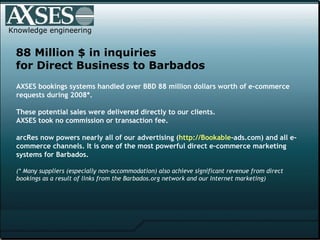 Knowledge engineering 88 Million $ in inquiries  for Direct Business to Barbados AXSES bookings systems handled over BBD 88 million dollars worth of e-commerce requests during 2008*. These potential sales were delivered directly to our clients. AXSES took no commission or transaction fee. arcRes now powers nearly all of our advertising ( http:// Bookable -ads.com ) and all e-commerce channels. It is one of the most powerful direct e-commerce marketing systems for Barbados. (* Many suppliers (especially non-accommodation) also achieve significant revenue from direct bookings as a result of links from the Barbados.org network and our Internet marketing)   