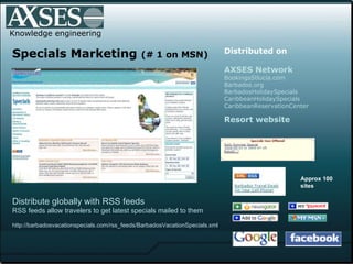 . .  Knowledge engineering Specials Marketing  (# 1 on MSN) Distributed on   AXSES Network BookingsStlucia.com Barbados.org BarbadosHolidaySpecials CaribbeanHolidaySpecials CaribbeanReservationCenter Resort website Distribute globally with RSS feeds   RSS feeds allow travelers to get latest specials mailed to them http://barbadosvacationspecials.com/rss_feeds/BarbadosVacationSpecials.xml  Approx 100 sites 