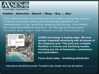 .  Knowledge engineering Publish - Advertise - Search – Shop – Buy …. Blur “ Each element in the search-shop-buy triumvirate is undergoing a period of intense innovation, making each increasingly significant, yet interdependent. In fact, searching, shopping and buying – once distinct terms describing different behaviors – are blurring at a furious pace”.  The perfect Storm - Philip C. Wolf, President and CEO, PhoCusWright Inc.   AXSES technology is leading edge!. We have already integrated advertising with all phases of the shopping cycle. This gives you complete flexibility in revenue and marketing models; including any mix of transaction, commission and subscription.  Focus direct sales – facilitating distribution Interactive advertising works! Travelers stay longer and use all options 