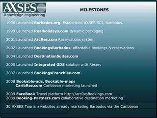 MILESTONES 1996 Launched  Barbados.org . Established AXSES SCI, Barbados. 1999 Launched  Realholidays.com  dynamic packaging 2001 Launched  ArcRes.com  Reservations system 2002 Launched  BookingsBarbados,  affordable   bookings & reservations  2004 Launched  DestinationSuites.com 2005 Launched  Integrated GDS  solution with Reserv 2007 Launched  BookingsFranchise.com 2008  Bookable-ads, Bookable-maps   CaribRez.com  Caribbean marketing launched   2009  FaceBook  Travel platform http://arcResBookings.com 2009  Booking-Partners.com  collaborative destination marketing 20 AXSES Tourism websites already marketing Barbados via the Caribbean Knowledge engineering 