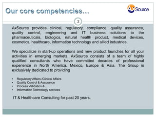 2
AxSource provides clinical, regulatory, compliance, quality assurance,
quality control, engineering and IT business solutions to the
pharmaceuticals, biologics, natural health product, medical devices,
cosmetics, healthcare, information technology and allied industries.

We specialize in start-up operations and new product launches for all your
activities in emerging markets. AxSource consists of a team of highly
qualified consultants who have committed decades of professional
experience in North America, Mexico, Europe & Asia. The Group is
exclusively dedicated to providing

•     Regulatory Affairs /Clinical Affairs
•     Quality Control & Assurance
•     Process Validation &
•     Information Technology services

    IT & Healthcare Consulting for past 20 years.
 
