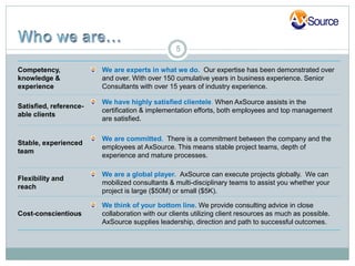 5

Competency,             We are experts in what we do. Our expertise has been demonstrated over
knowledge &             and over. With over 150 cumulative years in business experience. Senior
experience              Consultants with over 15 years of industry experience.

                        We have highly satisfied clientele. When AxSource assists in the
Satisfied, reference-
                        certification & implementation efforts, both employees and top management
able clients
                        are satisfied.

                        We are committed. There is a commitment between the company and the
Stable, experienced
                        employees at AxSource. This means stable project teams, depth of
team
                        experience and mature processes.

                        We are a global player. AxSource can execute projects globally. We can
Flexibility and
                        mobilized consultants & multi-disciplinary teams to assist you whether your
reach
                        project is large ($50M) or small ($5K).

                        We think of your bottom line. We provide consulting advice in close
Cost-conscientious      collaboration with our clients utilizing client resources as much as possible.
                        AxSource supplies leadership, direction and path to successful outcomes.
 