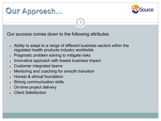 8


Our success comes down to the following attributes

   Ability to adapt to a range of different business sectors within the
   regulated health products industry worldwide
   Pragmatic problem solving to mitigate risks
   Innovative approach with lowest business impact
   Customer integrated teams
   Mentoring and coaching for smooth transition
   Honest & ethical foundation
   Strong communication skills
   On-time project delivery
   Client Satisfaction
 