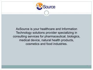 AxSource is your healthcare and Information
  Technology solutions provider specializing in
consulting services for pharmaceutical, biologics,
    medical device, natural health products,
         cosmetics and food industries.




                                                     1
 