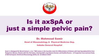 Is it axSpA or
just a simple pelvic pain?
Dr. Mahmoud Samir
Head of Rheumatology & Physical Medicine Dep.
Imbaba General Hospital
Seven S, Ostergaard M, Morsel-Carlson L, et.al. “MRI Lesions in the Sacroiliac Joints for Differentiation of Patients with Axial Spondyloarthritis from
Postpartum Women, Patients with Disc Herniation, Cleaning Staff, Long Distance Runners and Healthy Persons – A Prospective Cross-sectional Study
of 204 Participants.”Arthritis & Rheumatology (2019), doi: 10.1002/art.41037
 