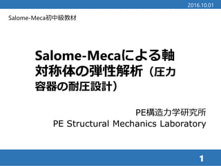 Salome-Meca初中級教材
Salome-Mecaによる軸
対称体の弾性解析（圧力
容器の耐圧設計）
1
2016.10.01
PE構造力学研究所
PE Structural Mechanics Laboratory
 