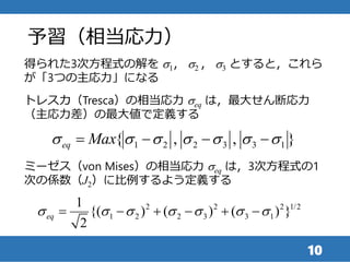 予習（相当応力）
10
トレスカ（Tresca）の相当応力 seq は，最大せん断応力
（主応力差）の最大値で定義する
得られた3次方程式の解を s1， s2 ， s3 とすると，これら
が「3つの主応力」になる
1 2 2 3 3 1{ , , }eq Maxs s s s s s s   
2 2 2 1/2
1 2 2 3 3 1
1
{( ) ( ) ( ) }
2
eqs s s s s s s     
ミーゼス（von Mises）の相当応力 seq は，3次方程式の1
次の係数（J2）に比例するよう定義する
 