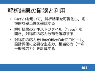 103
• ParaVisを用いて，解析結果を可視化し，定
性的な妥当性を確認する
• 解析結果のテキストファイル（*.resu）を
開き，対称面の応力分布を確認する
• 対称面の応力をLibreOfficeCalcにコピーし，
設計評価に必要な主応力，相当応力（一次
一般膜応力）を計算する
解析結果の確認と利用
 