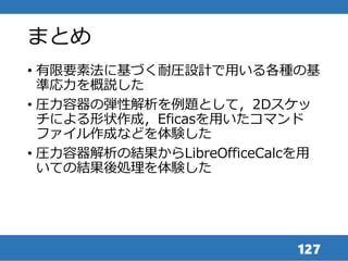 まとめ
• 有限要素法に基づく耐圧設計で用いる各種の基
準応力を概説した
• 圧力容器の弾性解析を例題として，2Dスケッ
チによる形状作成，Eficasを用いたコマンド
ファイル作成などを体験した
• 圧力容器解析の結果からLibreOfficeCalcを用
いての結果後処理を体験した
127
 