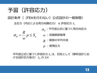 予習（許容応力）
13
設計条件（（FEAを行わない）公式設計の一般制限）
主応力（内圧による周方向膜応力） ≦ 許容応力 So
o
R
p S
w
qs  
qs : 平均径公式に基づく周方向応力
w : 容器胴部板厚
R : 胴部の平均半径
p : 使用圧力
平均径公式に基づく許容応力 So は、目安として（解析設計にお
ける設計応力強さ） Sm の 3/4
 