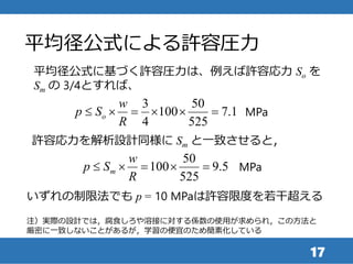 平均径公式による許容圧力
17
平均径公式に基づく許容圧力は、例えば許容応力 So を
Sm の 3/4とすれば、
3 50
100 7.1
4 525
o
w
p S
R
      MPa
注）実際の設計では，腐食しろや溶接に対する係数の使用が求められ，この方法と
厳密に一致しないことがあるが，学習の便宜のため簡素化している
許容応力を解析設計同様に Sm と一致させると，
50
100 9.5
525
m
w
p S
R
     MPa
いずれの制限法でも p = 10 MPaは許容限度を若干超える
 