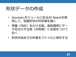 21
• Geometryモジュールにある2D Sketchを使
用して，容器形状の外形線を描く
• 荷重（内圧）をかける面，後処理用にデー
タを出力する面（対称面）に名前をつけて
おく
• 形状作成までの作業をファイルに保存する
形状データの作成
 