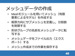 40
• Meshモジュールを用いてメッシュ（有限
要素によるモデル）を作成する
• 板厚方向にサブメッシュを定義し，分割数
を制御する
• 形状グループの名前をメッシュデータに転
写する
• メッシュデータをファイル出力（エクス
ポート）する
• メッシュ作成までの作業を保存する
メッシュデータの作成
 