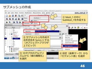46
サブメッシュの作成
② サブメッシュを作成す
る形状名を Symm にする
（オブジェクトブラウザ
上でピック）
① Mesh_1 の中に
SubMesh_1を作成する
③ 1Dタブ中のアルゴリ
ズムから「線の離散化」
を選択
④ 設定（歯車マーク）から
「セグメント数」を選択
 