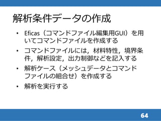 64
• Eficas（コマンドファイル編集用GUI）を用
いてコマンドファイルを作成する
• コマンドファイルには，材料特性，境界条
件，解析設定，出力制御などを記入する
• 解析ケース（メッシュデータとコマンド
ファイルの組合せ）を作成する
• 解析を実行する
解析条件データの作成
 