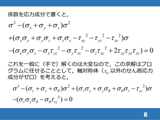 8
係数を応力成分で書くと，
3 2
2 2 2
2 2 2
( )
( )
( 2 ) 0
x y z
x y y z z x xy yz zx
x y z x yz y zx z xy xy yz zx
s s s s s
s s s s s s t t t s
s s s s t s t s t t t t
  
     
     
これを一般に（手で）解くのは大変なので，この求解はプロ
グラムに任せることとして，軸対称体（trz 以外のせん断応力
成分がゼロ）を考えると，
3 2 2
2
( ) ( )
( ) 0
r z r z z r rz
r z rz
q q q
q q
s s s s s s s s s s s t s
s s s s t
      
  
 