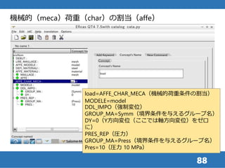 88
load=AFFE_CHAR_MECA（機械的荷重条件の割当）
MODELE=model
DDL_IMPO（強制変位）
GROUP_MA=Symm（境界条件を与えるグループ名）
DY=0（Y方向変位（ここでは軸方向変位）をゼロ
に）
PRES_REP（圧力）
GROUP_MA=Press（境界条件を与えるグループ名）
Pres=10（圧力 10 MPa）
機械的（meca）荷重（char）の割当（affe）
 
