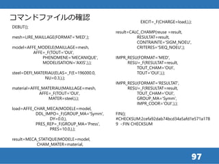97
DEBUT();
mesh=LIRE_MAILLAGE(FORMAT='MED',);
model=AFFE_MODELE(MAILLAGE=mesh,
AFFE=_F(TOUT='OUI',
PHENOMENE='MECANIQUE',
MODELISATION='AXIS',),);
steel=DEFI_MATERIAU(ELAS=_F(E=196000.0,
NU=0.3,),);
material=AFFE_MATERIAU(MAILLAGE=mesh,
AFFE=_F(TOUT='OUI',
MATER=steel,),);
load=AFFE_CHAR_MECA(MODELE=model,
DDL_IMPO=_F(GROUP_MA='Symm',
DY=0.0,),
PRES_REP=_F(GROUP_MA='Press',
PRES=10.0,),);
result=MECA_STATIQUE(MODELE=model,
CHAM_MATER=material,
EXCIT=_F(CHARGE=load,),);
result=CALC_CHAMP(reuse =result,
RESULTAT=result,
CONTRAINTE='SIGM_NOEU',
CRITERES='SIEQ_NOEU',);
IMPR_RESU(FORMAT='MED',
RESU=_F(RESULTAT=result,
TOUT_CHAM='OUI',
TOUT='OUI',),);
IMPR_RESU(FORMAT='RESULTAT',
RESU=_F(RESULTAT=result,
TOUT_CHAM='OUI',
GROUP_MA='Symm',
IMPR_COOR='OUI',),);
FIN();
#CHECKSUM:2cefa92dab74bcd34a5afd1e571a178
9 -:FIN CHECKSUM
コマンドファイルの確認
 