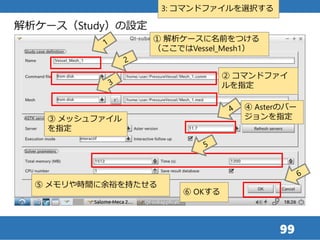 99
解析ケース（Study）の設定
① 解析ケースに名前をつける
（ここではVessel_Mesh1）
② コマンドファイ
ルを指定
3: コマンドファイルを選択する
⑤ メモリや時間に余裕を持たせる
⑥ OKする
④ Asterのバー
ジョンを指定③ メッシュファイル
を指定
 