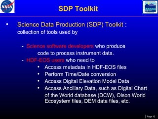 SDP Toolkit
•

Science Data Production (SDP) Toolkit :
collection of tools used by
- Science software developers who produce
code to process instrument data.
- HDF-EOS users who need to
• Access metadata in HDF-EOS files
• Perform Time/Date conversion
• Access Digital Elevation Model Data
• Access Ancillary Data, such as Digital Chart
of the World database (DCW), Olson World
Ecosystem files, DEM data files, etc.
Page 10

 