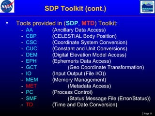 SDP Toolkit (cont.)
•

Tools provided in (SDP, MTD) Toolkit:
-

AA
CBP
CSC
CUC
DEM
EPH
GCT
IO
MEM
MET
PC
SMF
TD

(Ancillary Data Access)
(CELESTIAL Body Position)
(Coordinate System Conversion)
(Constant and Unit Conversions)
(Digital Elevation Model Access)
(Ephemeris Data Access)
(Geo Coordinate Transformation)
(Input Output (File I/O))
(Memory Management)
(Metadata Access)
(Process Control)
(Status Message File (Error/Status))
(Time and Date Conversion)
Page 11

 
