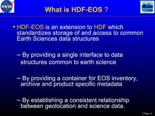 What is HDF-EOS ?
• HDF-EOS is an extension to HDF which

standardizes storage of and access to common
Earth Sciences data structures

– By providing a single interface to data
structures common to earth science

– By providing a container for EOS inventory,
archive and product specific metadata

– By establishing a consistent relationship
between geolocation and science data.

Page 12

 