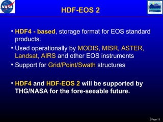 HDF-EOS 2
• HDF4 - based, storage format for EOS standard
products.
• Used operationally by MODIS, MISR, ASTER,
Landsat, AIRS and other EOS instruments
• Support for Grid/Point/Swath structures

• HDF4 and HDF-EOS 2 will be supported by
THG/NASA for the fore-seeable future.

Page 13

 