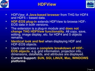 HDFView
•
•
•

•
•
•

HDFView: A Java-based browser from THG for HDF4
and HDF5 – based data.
HDF-EOS plug-in extends HDFView to browse HDFEOS data in both versions.
The extension is a plug-in module and does not
change THG HDFView functionality. All copy, save,
editing, image display, etc. for HDF4 and 5 objects
remains.
Identical look and feel when displaying HDF and
HDF-EOS objects.
Users can access a complete breakdown of HDFEOS objects. e.g. grid information, projection info.,
dimensions, datafields, and attributes are displayed.
Current Support: SUN, SGI, LINUX, Mac, WINDOWS
platforms
Page 15

 