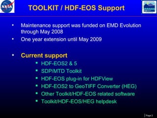 TOOLKIT / HDF-EOS Support
•
•

Maintenance support was funded on EMD Evolution
through May 2008
One year extension until May 2009

•

Current support







HDF-EOS2 & 5
SDP/MTD Toolkit
HDF-EOS plug-in for HDFView
HDF-EOS2 to GeoTIFF Converter (HEG)
Other Toolkit/HDF-EOS related software
Toolkit/HDF-EOS/HEG helpdesk
Page 2

 