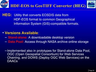 HDF-EOS to GeoTIFF Converter (HEG)
HEG: Utility that converts EOSDIS data from
HDF-EOS format to common Geographical
Information System (GIS)-compatible formats.

• Versions Available:
– Stand-alone: A downloadable desktop version
– Data Pool: Access through NASA archive online storage
– Implemented also in prototypes for Stand-alone Data Pool,
OGC (Open Geospatial Consortium) for Web Services
Chaining, and DOWS (Deploy OGC Web Services) on the
DAACs

Page 20

 
