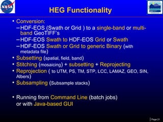 HEG Functionality
• Conversion:
– HDF-EOS (Swath or Grid ) to a single-band or multi-

•
•
•
•

band GeoTIFF’s
– HDF-EOS Swath to HDF-EOS Grid or Swath
– HDF-EOS Swath or Grid to generic Binary (with
metadata file)
Subsetting (spatial, field, band)
Stitching (mosaicing) + subsetting + Reprojecting
Reprojection ( to UTM, PS, TM, STP, LCC, LAMAZ, GEO, SIN,
Albers)
Subsampling (Subsample stacks)

• Running from Command Line (batch jobs)
or with Java-based GUI
Page 21

 
