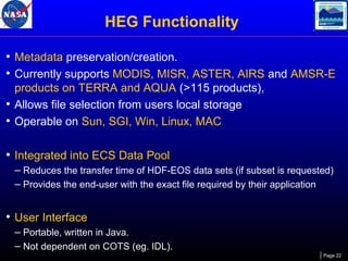 HEG Functionality
• Metadata preservation/creation.
• Currently supports MODIS, MISR, ASTER, AIRS and AMSR-E
products on TERRA and AQUA (>115 products),
• Allows file selection from users local storage
• Operable on Sun, SGI, Win, Linux, MAC

• Integrated into ECS Data Pool
– Reduces the transfer time of HDF-EOS data sets (if subset is requested)
– Provides the end-user with the exact file required by their application

• User Interface
– Portable, written in Java.
– Not dependent on COTS (eg. IDL).
Page 22

 
