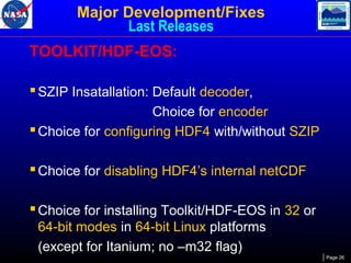 Major Development/Fixes
Last Releases
TOOLKIT/HDF-EOS:
 SZIP Insatallation: Default decoder,
Choice for encoder
 Choice for configuring HDF4 with/without SZIP

 Choice for disabling HDF4’s internal netCDF
 Choice for installing Toolkit/HDF-EOS in 32 or
64-bit modes in 64-bit Linux platforms
(except for Itanium; no –m32 flag)
Page 26

 