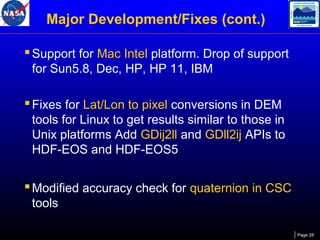 Major Development/Fixes (cont.)
 Support for Mac Intel platform. Drop of support
for Sun5.8, Dec, HP, HP 11, IBM

 Fixes for Lat/Lon to pixel conversions in DEM
tools for Linux to get results similar to those in
Unix platforms Add GDij2ll and GDll2ij APIs to
HDF-EOS and HDF-EOS5

 Modified accuracy check for quaternion in CSC
tools
Page 28

 
