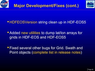 Major Development/Fixes (cont.)

 HDFEOSVersion string clean up in HDF-EOS5
 Added new utilities to dump lat/lon arrays for
grids in HDF-EOS and HDF-EOS5

 Fixed several other bugs for Grid. Swath and
Point objects (complete list in release notes)

Page 29

 